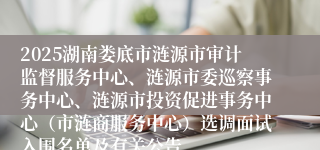 2025湖南娄底市涟源市审计监督服务中心、涟源市委巡察事务中心、涟源市投资促进事务中心(市涟商服务中心)选调面试入围名单及有关公告