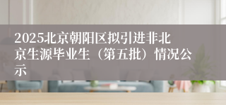 2025北京朝阳区拟引进非北京生源毕业生（第五批）情况公示