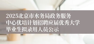 2025北京市水务局政务服务中心优培计划招聘应届优秀大学毕业生拟录用人员公示