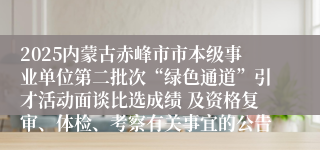 2025内蒙古赤峰市市本级事业单位第二批次“绿色通道”引才活动面谈比选成绩 及资格复审、体检、考察有关事宜的公告