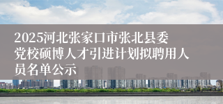 2025河北张家口市张北县委党校硕博人才引进计划拟聘用人员名单公示