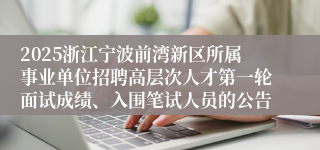 2025浙江宁波前湾新区所属事业单位招聘高层次人才第一轮面试成绩、入围笔试人员的公告