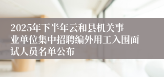 2025年下半年云和县机关事业单位集中招聘编外用工入围面试人员名单公布