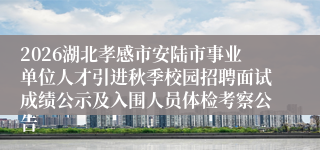 2026湖北孝感市安陆市事业单位人才引进秋季校园招聘面试成绩公示及入围人员体检考察公告