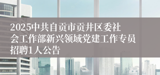 2025中共自贡市贡井区委社会工作部新兴领域党建工作专员招聘1人公告