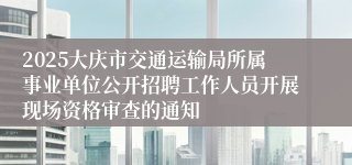 2025大庆市交通运输局所属事业单位公开招聘工作人员开展现场资格审查的通知