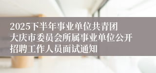 2025下半年事业单位共青团大庆市委员会所属事业单位公开招聘工作人员面试通知