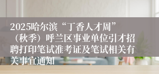 2025哈尔滨“丁香人才周”(秋季)呼兰区事业单位引才招聘打印笔试准考证及笔试相关有关事宜通知