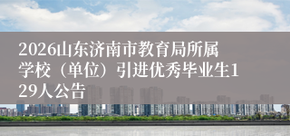 2026山东济南市教育局所属学校（单位）引进优秀毕业生129人公告