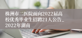 株洲市二医院面向2022届高校优秀毕业生招聘21人公告_2022年湖南