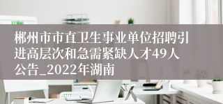 郴州市市直卫生事业单位招聘引进高层次和急需紧缺人才49人公告_2022年湖南