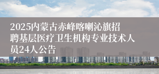 2025内蒙古赤峰喀喇沁旗招聘基层医疗卫生机构专业技术人员24人公告