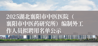 2025湖北襄阳市中医医院（襄阳市中医药研究所）编制外工作人员拟聘用名单公示