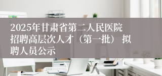 2025年甘肃省第二人民医院招聘高层次人才(第一批) 拟聘人员公示