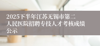 2025下半年江苏无锡市第二人民医院招聘专技人才考核成绩公示