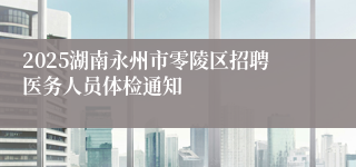 2025湖南永州市零陵区招聘医务人员体检通知