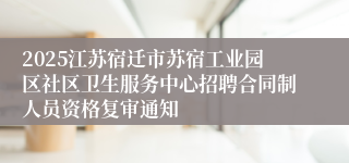 2025江苏宿迁市苏宿工业园区社区卫生服务中心招聘合同制人员资格复审通知