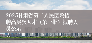 2025甘肃省第二人民医院招聘高层次人才(第一批)拟聘人员公示