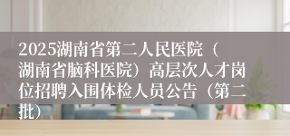 2025湖南省第二人民医院（湖南省脑科医院）高层次人才岗位招聘入围体检人员公告（第二批）