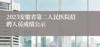 2025安徽省第二人民医院招聘人员成绩公示