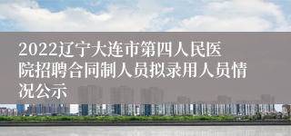 2022辽宁大连市第四人民医院招聘合同制人员拟录用人员情况公示