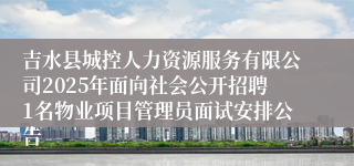 吉水县城控人力资源服务有限公司2025年面向社会公开招聘1名物业项目管理员面试安排公告