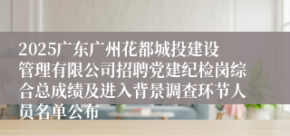 2025广东广州花都城投建设管理有限公司招聘党建纪检岗综合总成绩及进入背景调查环节人员名单公布