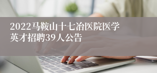 2022马鞍山十七冶医院医学英才招聘39人公告