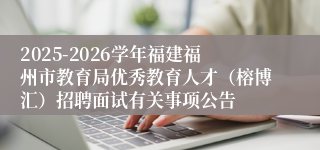 2025-2026学年福建福州市教育局优秀教育人才(榕博汇)招聘面试有关事项公告