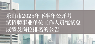 乐山市2025年下半年公开考试招聘事业单位工作人员笔试总成绩及岗位排名的公告