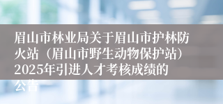 眉山市林业局关于眉山市护林防火站（眉山市野生动物保护站）2025年引进人才考核成绩的公告