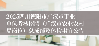 2025四川德阳市广汉市事业单位考核招聘（广汉市农业农村局岗位）总成绩及体检事宜公告