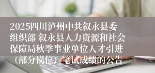 2025四川泸州中共叙永县委组织部 叙永县人力资源和社会保障局秋季事业单位人才引进 （部分岗位）笔试成绩的公告