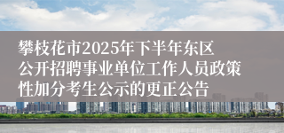 攀枝花市2025年下半年东区公开招聘事业单位工作人员政策性加分考生公示的更正公告