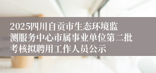 2025四川自贡市生态环境监测服务中心市属事业单位第二批考核拟聘用工作人员公示