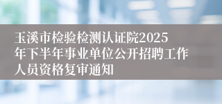玉溪市检验检测认证院2025年下半年事业单位公开招聘工作人员资格复审通知