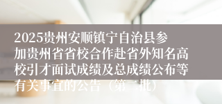2025贵州安顺镇宁自治县参加贵州省省校合作赴省外知名高校引才面试成绩及总成绩公布等有关事宜的公告（第二批）