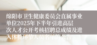 绵阳市卫生健康委员会直属事业单位2025年下半年引进高层次人才公开考核招聘总成绩及进入体检环节人员名单的公告