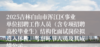 2025吉林白山市浑江区事业单位招聘工作人员（含专项招聘高校毕业生）结构化面试岗位拟进入体检、考察环节人员及其成绩公示