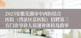 2025安徽芜湖市中西医结合医院（湾沚区总医院）招聘第三方门诊导诊人员递补体检及政审考察公告