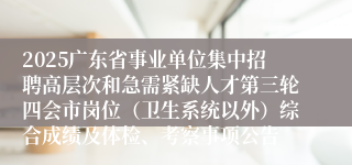 2025广东省事业单位集中招聘高层次和急需紧缺人才第三轮四会市岗位（卫生系统以外）综合成绩及体检、考察事项公告