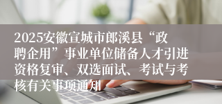 2025安徽宣城市郎溪县“政聘企用”事业单位储备人才引进资格复审、双选面试、考试与考核有关事项通知