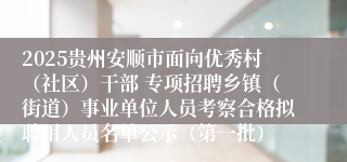 2025贵州安顺市面向优秀村（社区）干部 专项招聘乡镇（街道）事业单位人员考察合格拟聘用人员名单公示（第一批）