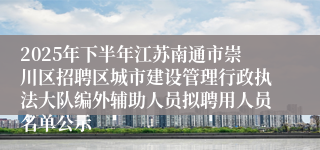 2025年下半年江苏南通市崇川区招聘区城市建设管理行政执法大队编外辅助人员拟聘用人员名单公示