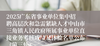 2025广东省事业单位集中招聘高层次和急需紧缺人才中山市三角镇人民政府所属事业单位直接业务考核成绩及体检名单公布(第三轮)