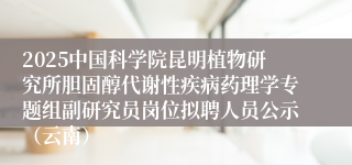2025中国科学院昆明植物研究所胆固醇代谢性疾病药理学专题组副研究员岗位拟聘人员公示（云南）