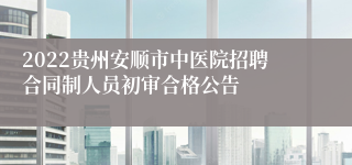 2022贵州安顺市中医院招聘合同制人员初审合格公告