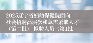 2025辽宁省妇幼保健院面向社会招聘高层次和急需紧缺人才(第二批) 拟聘人员(第1批)公示