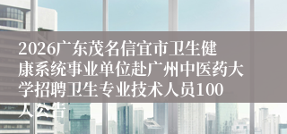 2026广东茂名信宜市卫生健康系统事业单位赴广州中医药大学招聘卫生专业技术人员100人公告