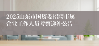 2025山东市国资委招聘市属企业工作人员考察递补公告